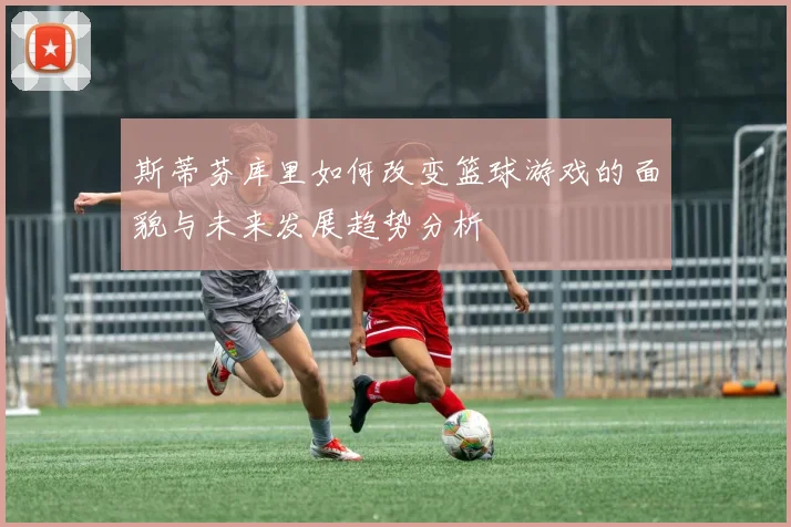 斯蒂芬库里如何改变篮球游戏的面貌与未来发展趋势分析