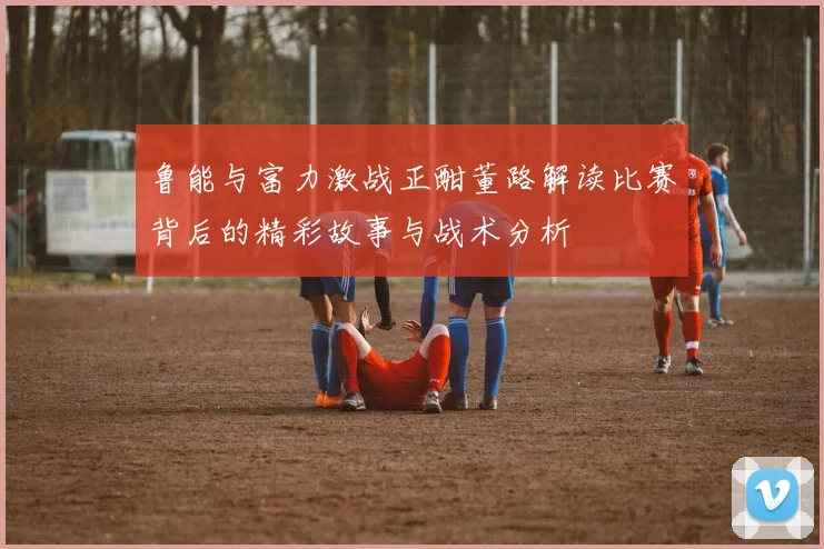鲁能与富力激战正酣董路解读比赛背后的精彩故事与战术分析