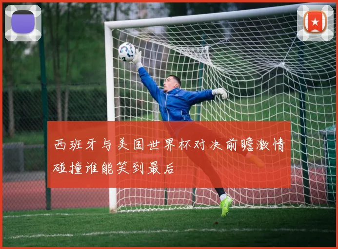 西班牙与美国世界杯对决前瞻激情碰撞谁能笑到最后